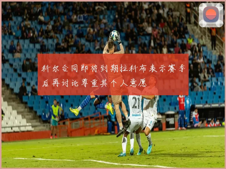 科尔合同即将到期拉科布表示赛季后再讨论尊重其个人意愿