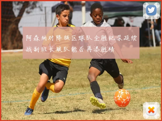 阿森纳对降级区球队全胜纪录延续战副班长狼队能否再添胜绩