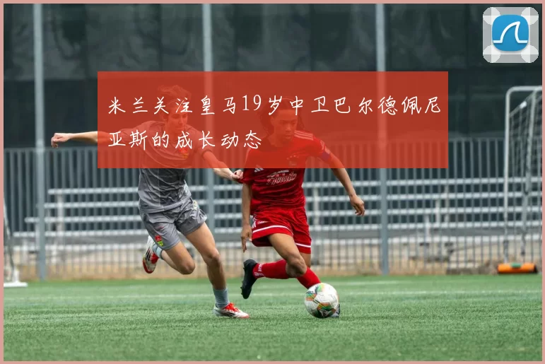 米兰关注皇马19岁中卫巴尔德佩尼亚斯的成长动态