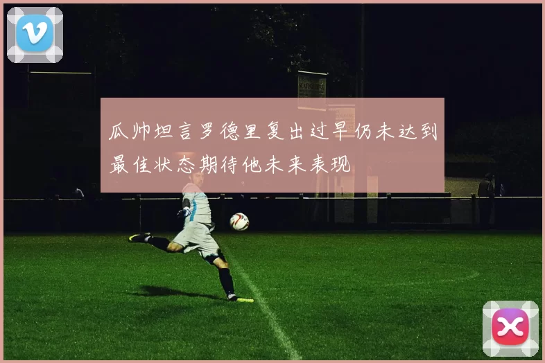 瓜帅坦言罗德里复出过早仍未达到最佳状态期待他未来表现