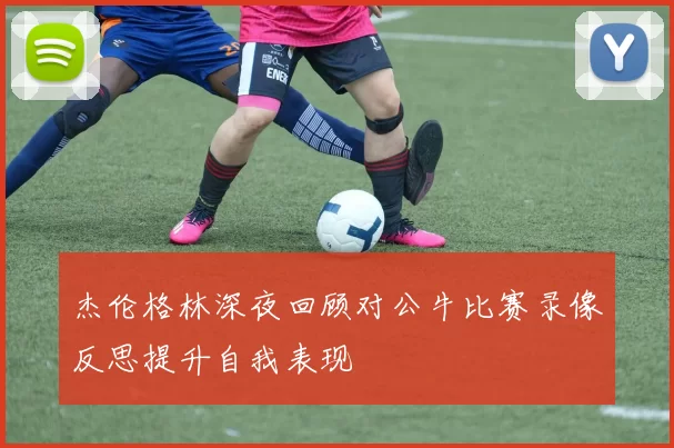 杰伦格林深夜回顾对公牛比赛录像反思提升自我表现