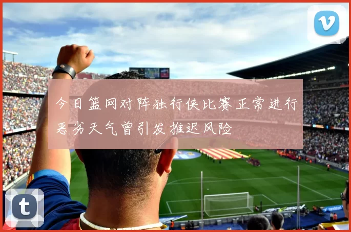 今日篮网对阵独行侠比赛正常进行恶劣天气曾引发推迟风险
