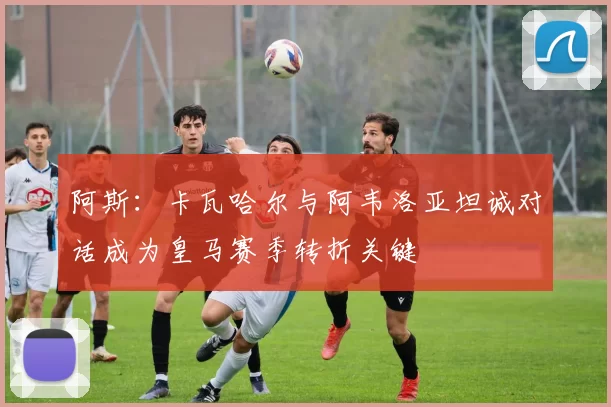阿斯：卡瓦哈尔与阿韦洛亚坦诚对话成为皇马赛季转折关键