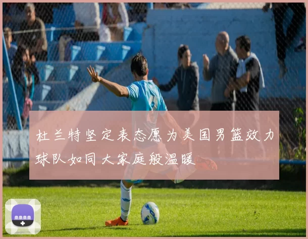 杜兰特坚定表态愿为美国男篮效力球队如同大家庭般温暖