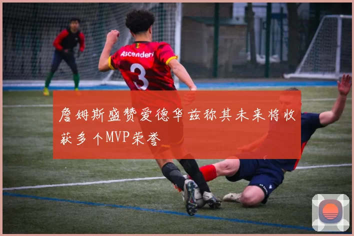詹姆斯盛赞爱德华兹称其未来将收获多个MVP荣誉