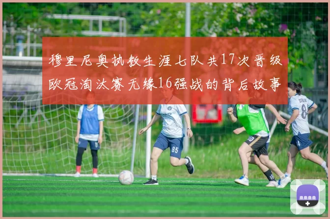 穆里尼奥执教生涯七队共17次晋级欧冠淘汰赛无缘16强战的背后故事