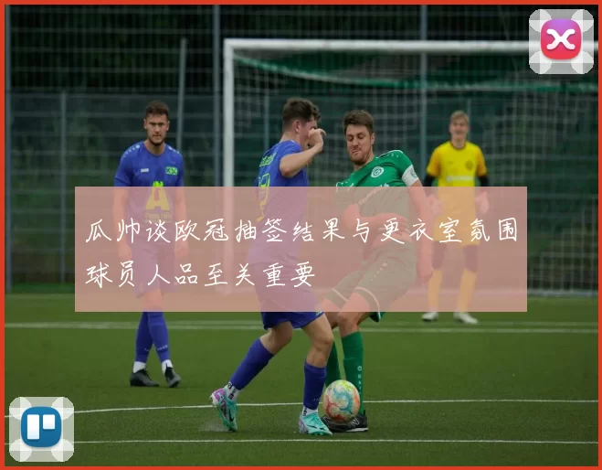 瓜帅谈欧冠抽签结果与更衣室氛围球员人品至关重要