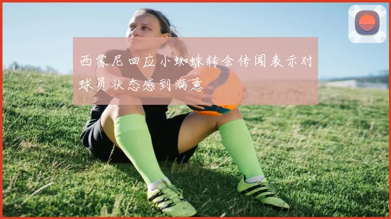 西蒙尼回应小蜘蛛转会传闻表示对球员状态感到满意