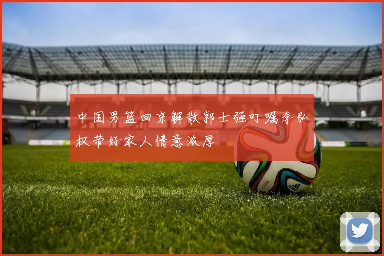 中国男篮回京解散郭士强叮嘱李弘权带好家人情意浓厚