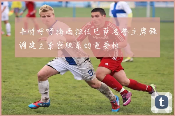 丰特呼吁梅西担任巴萨名誉主席强调建立紧密联系的重要性
