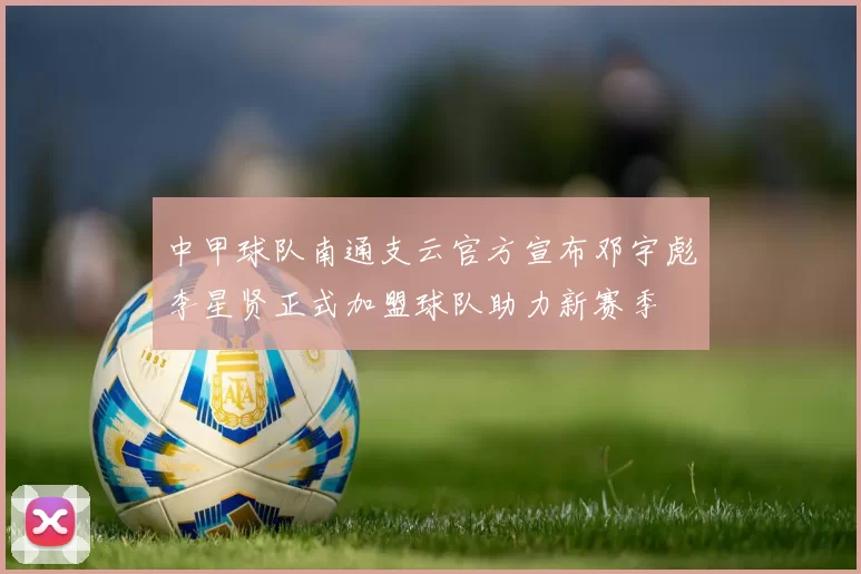 中甲球队南通支云官方宣布邓宇彪李星贤正式加盟球队助力新赛季