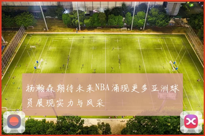 杨瀚森期待未来NBA涌现更多亚洲球员展现实力与风采