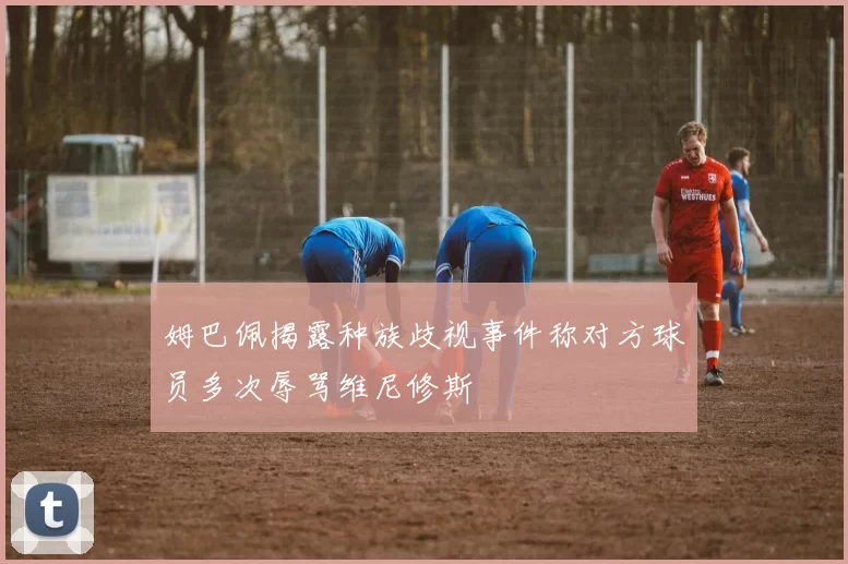 姆巴佩揭露种族歧视事件称对方球员多次辱骂维尼修斯