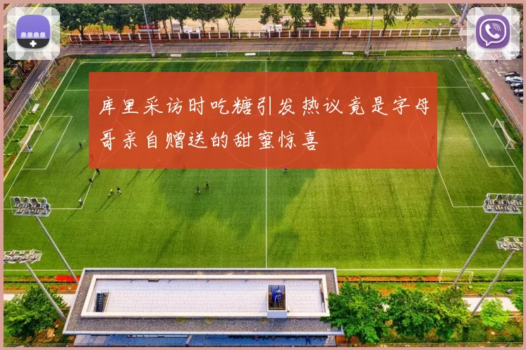 库里采访时吃糖引发热议竟是字母哥亲自赠送的甜蜜惊喜