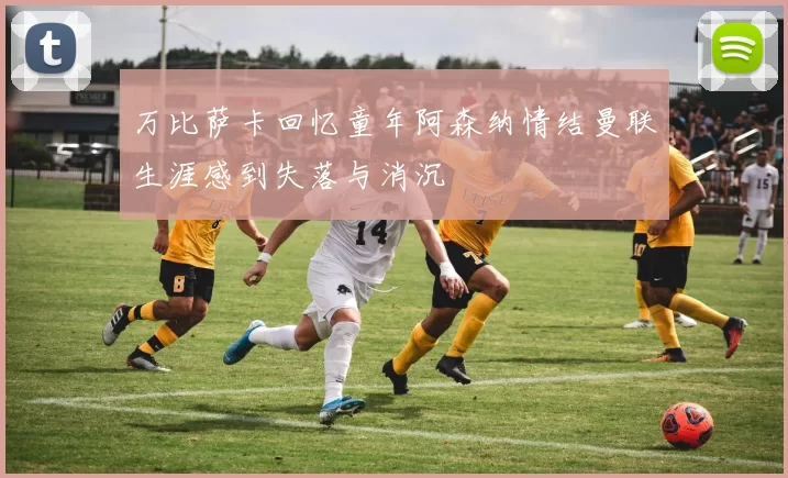 万比萨卡回忆童年阿森纳情结曼联生涯感到失落与消沉