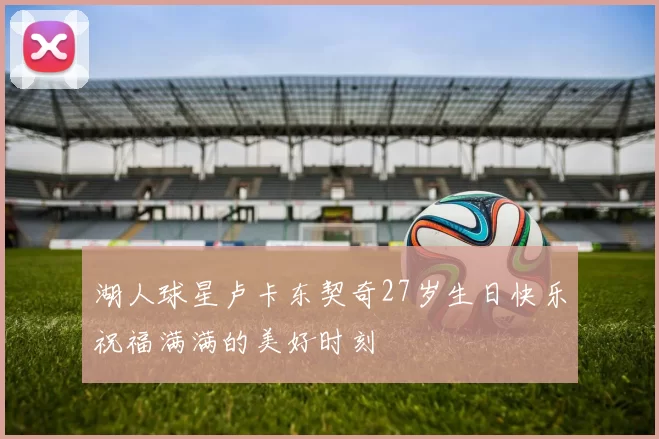 湖人球星卢卡东契奇27岁生日快乐祝福满满的美好时刻